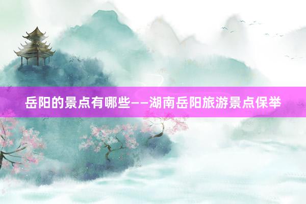 岳阳的景点有哪些——湖南岳阳旅游景点保举