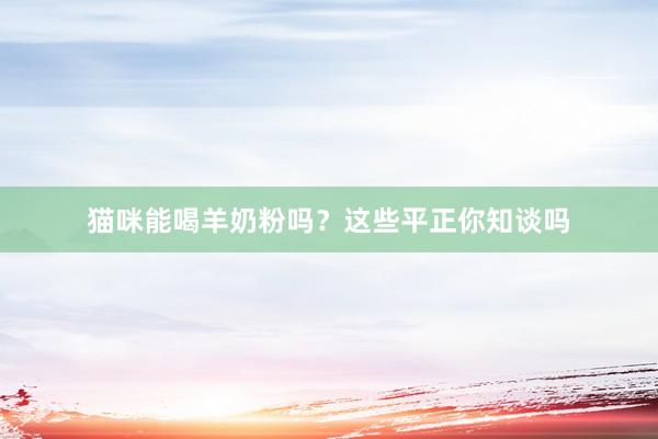 猫咪能喝羊奶粉吗？这些平正你知谈吗
