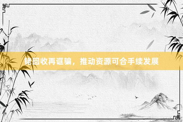 铑回收再诓骗，推动资源可合手续发展
