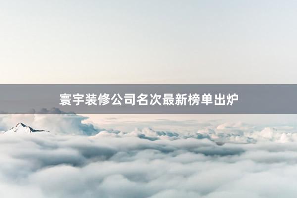 寰宇装修公司名次最新榜单出炉